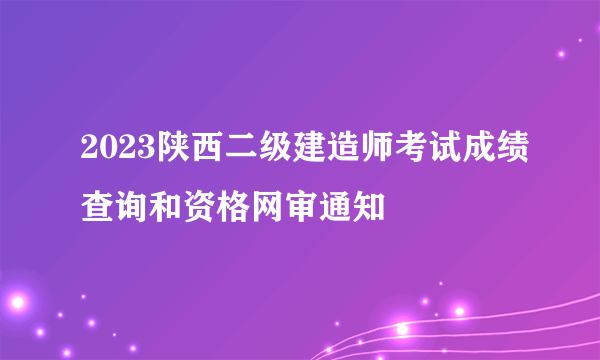 2023陕西二级建造师考试成绩查询和资格网审通知