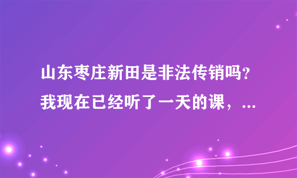山东枣庄新田是非法传销吗？我现在已经听了一天的课，他们还要我再继续听5天，第一次听课感到很恐惧