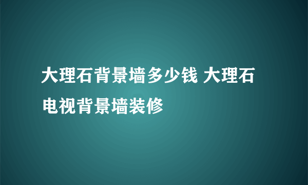 大理石背景墙多少钱 大理石电视背景墙装修