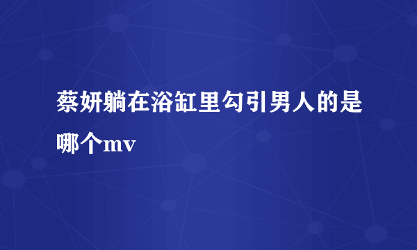 蔡妍躺在浴缸里勾引男人的是哪个mv