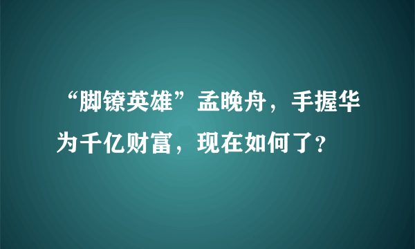 “脚镣英雄”孟晚舟，手握华为千亿财富，现在如何了？
