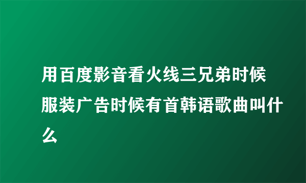 用百度影音看火线三兄弟时候服装广告时候有首韩语歌曲叫什么