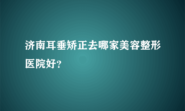 济南耳垂矫正去哪家美容整形医院好？