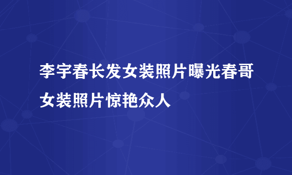 李宇春长发女装照片曝光春哥女装照片惊艳众人