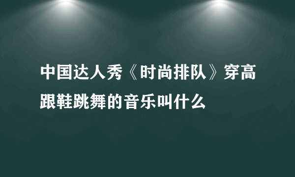 中国达人秀《时尚排队》穿高跟鞋跳舞的音乐叫什么