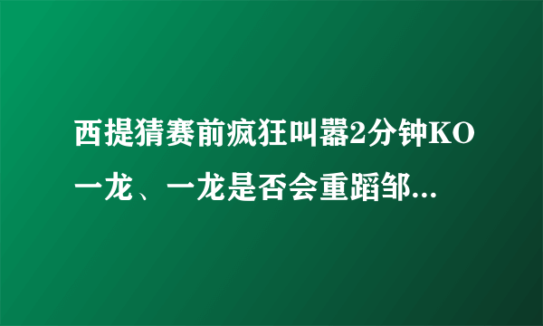 西提猜赛前疯狂叫嚣2分钟KO一龙、一龙是否会重蹈邹市明之路？