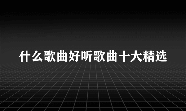 什么歌曲好听歌曲十大精选