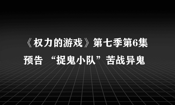 《权力的游戏》第七季第6集预告 “捉鬼小队”苦战异鬼