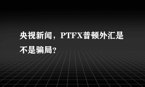 央视新闻，PTFX普顿外汇是不是骗局？