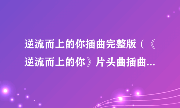 逆流而上的你插曲完整版（《逆流而上的你》片头曲插曲片尾曲所有背景音乐介绍汇总）