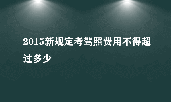 2015新规定考驾照费用不得超过多少