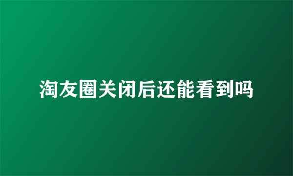 淘友圈关闭后还能看到吗