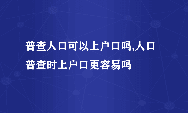 普查人口可以上户口吗,人口普查时上户口更容易吗