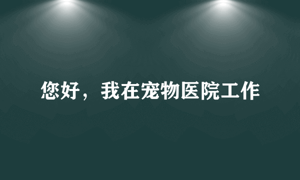 您好，我在宠物医院工作