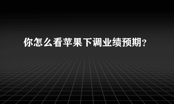 你怎么看苹果下调业绩预期？