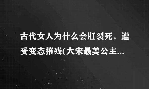 古代女人为什么会肛裂死，遭受变态摧残(大宋最美公主因此而死)—飞外