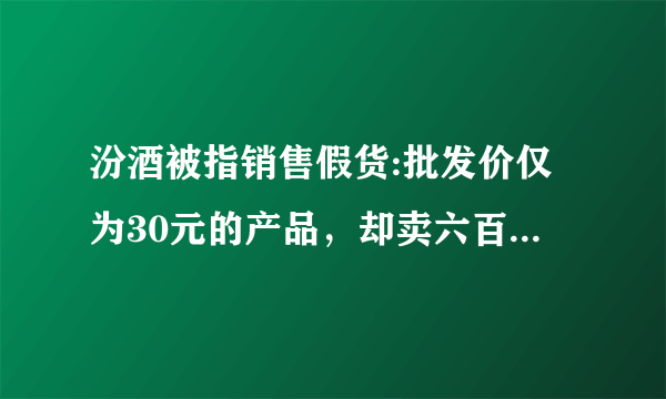 汾酒被指销售假货:批发价仅为30元的产品，却卖六百块，大家怎么看？