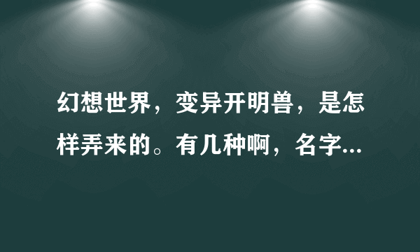 幻想世界，变异开明兽，是怎样弄来的。有几种啊，名字叫什么啊拜托各位大神