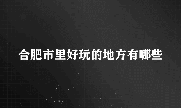 合肥市里好玩的地方有哪些
