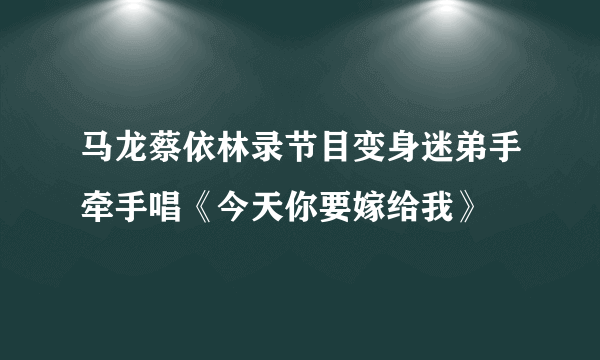 马龙蔡依林录节目变身迷弟手牵手唱《今天你要嫁给我》