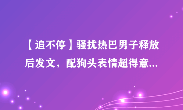 【追不停】骚扰热巴男子释放后发文，配狗头表情超得意令人愤怒