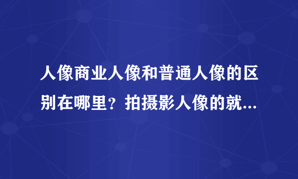 人像商业人像和普通人像的区别在哪里？拍摄影人像的就比拍写真的厉害么？