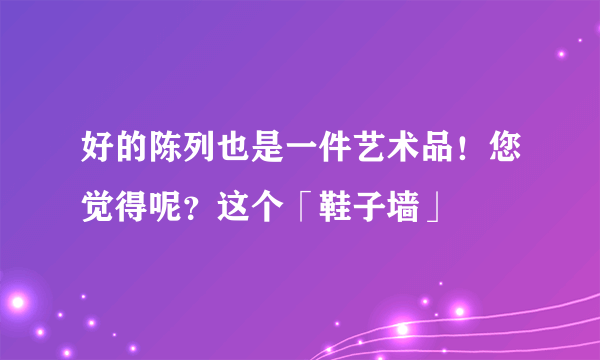 好的陈列也是一件艺术品！您觉得呢？这个「鞋子墙」