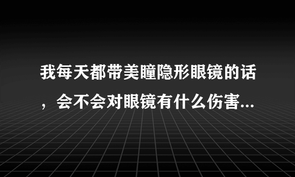 我每天都带美瞳隐形眼镜的话，会不会对眼镜有什么伤害...