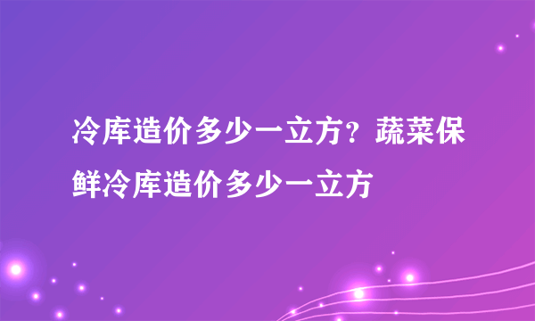 冷库造价多少一立方？蔬菜保鲜冷库造价多少一立方