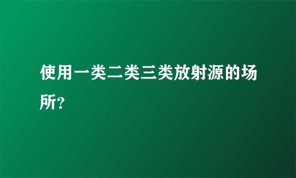 使用一类二类三类放射源的场所？