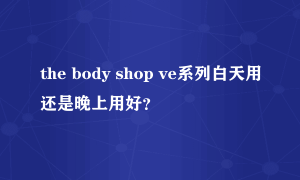 the body shop ve系列白天用还是晚上用好？