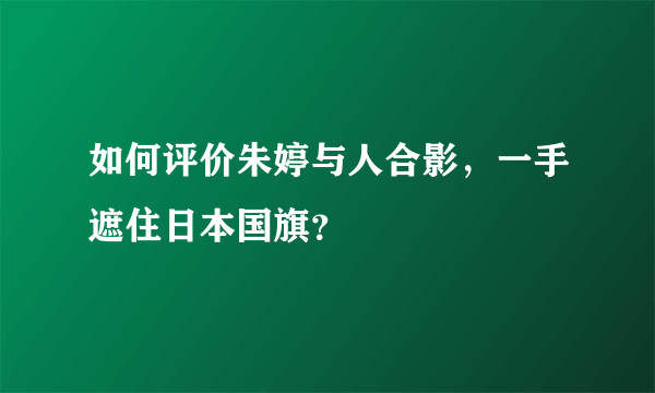 如何评价朱婷与人合影，一手遮住日本国旗？