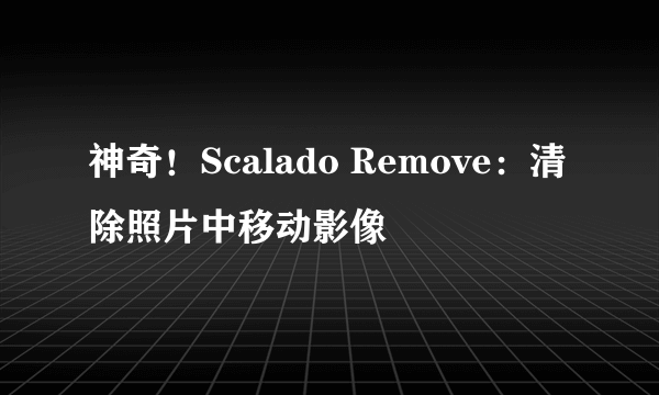 神奇！Scalado Remove：清除照片中移动影像
