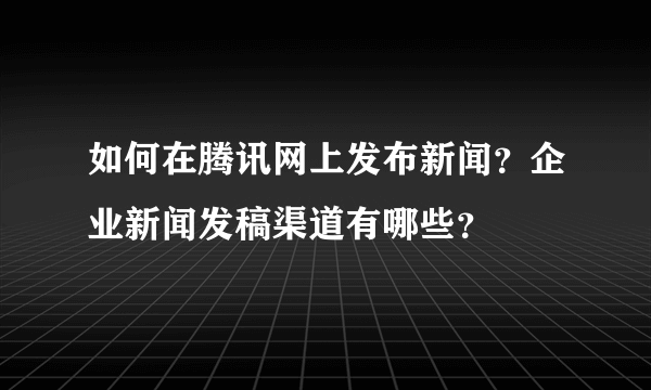 如何在腾讯网上发布新闻？企业新闻发稿渠道有哪些？