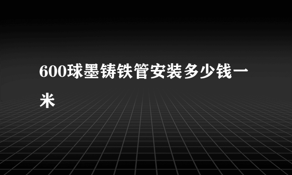 600球墨铸铁管安装多少钱一米