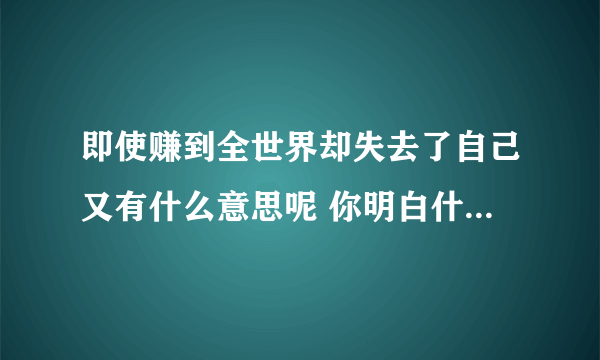 即使赚到全世界却失去了自己又有什么意思呢 你明白什么意思了吗