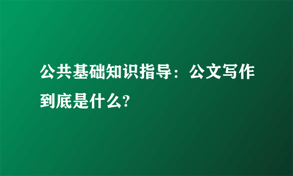 公共基础知识指导：公文写作到底是什么?