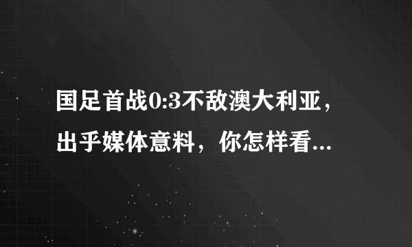 国足首战0:3不敌澳大利亚，出乎媒体意料，你怎样看这场比赛？