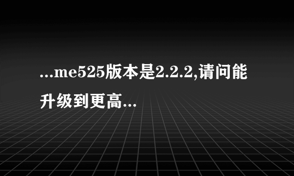 ...me525版本是2.2.2,请问能升级到更高的android版本吗?怎么升级呢?_百度...