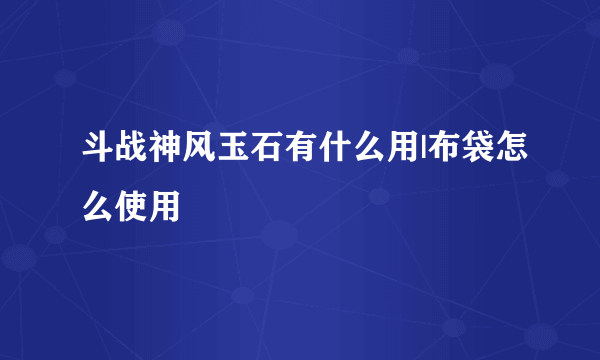 斗战神风玉石有什么用|布袋怎么使用