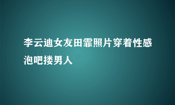 李云迪女友田霏照片穿着性感泡吧搂男人