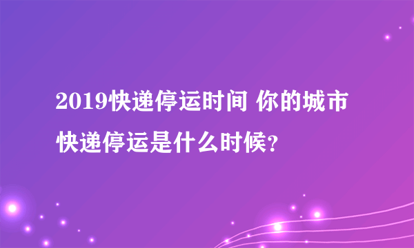 2019快递停运时间 你的城市快递停运是什么时候？