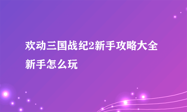 欢动三国战纪2新手攻略大全 新手怎么玩