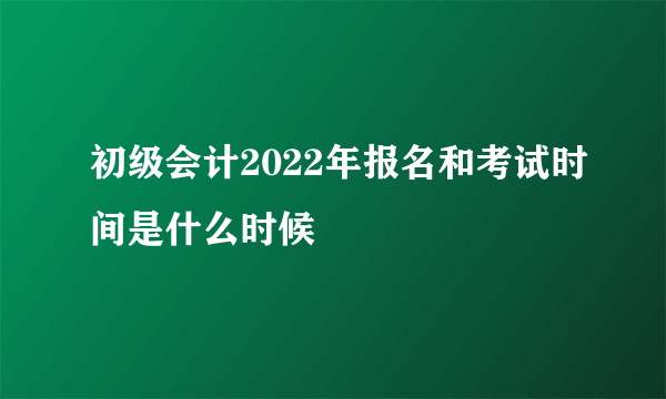 初级会计2022年报名和考试时间是什么时候