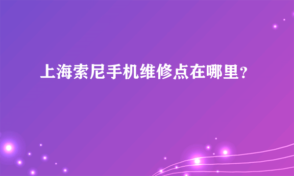 上海索尼手机维修点在哪里？
