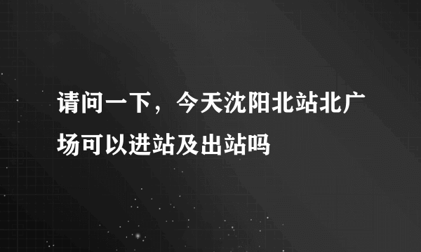 请问一下，今天沈阳北站北广场可以进站及出站吗