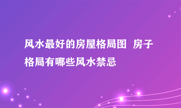 风水最好的房屋格局图  房子格局有哪些风水禁忌