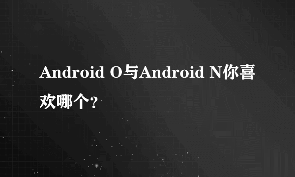 Android O与Android N你喜欢哪个？