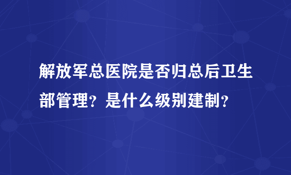 解放军总医院是否归总后卫生部管理？是什么级别建制？