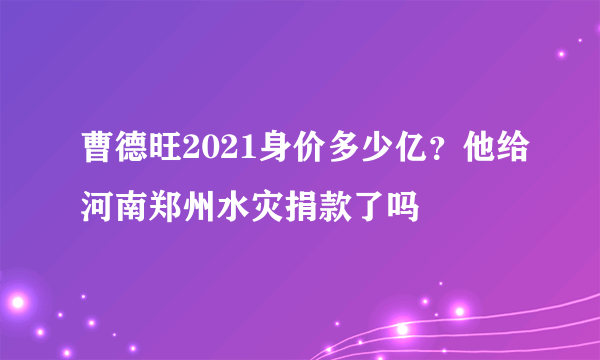 曹德旺2021身价多少亿？他给河南郑州水灾捐款了吗